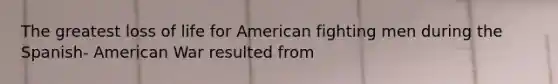 The greatest loss of life for American fighting men during the Spanish- American War resulted from