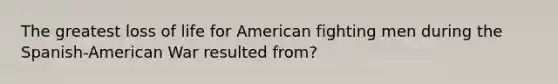 The greatest loss of life for American fighting men during the Spanish-American War resulted from?