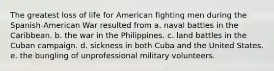 The greatest loss of life for American fighting men during the Spanish-American War resulted from a. naval battles in the Caribbean. b. the war in the Philippines. c. land battles in the Cuban campaign. d. sickness in both Cuba and the United States. e. the bungling of unprofessional military volunteers.