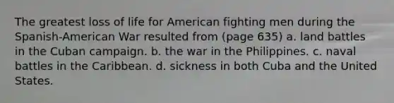 The greatest loss of life for American fighting men during the Spanish-American War resulted from (page 635) a. land battles in the Cuban campaign. b. the war in the Philippines. c. naval battles in the Caribbean. d. sickness in both Cuba and the United States.