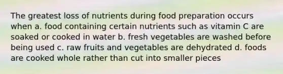 The greatest loss of nutrients during food preparation occurs when a. food containing certain nutrients such as vitamin C are soaked or cooked in water b. fresh vegetables are washed before being used c. raw fruits and vegetables are dehydrated d. foods are cooked whole rather than cut into smaller pieces