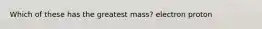Which of these has the greatest mass? electron proton