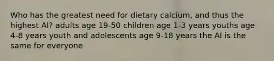 Who has the greatest need for dietary calcium, and thus the highest AI? adults age 19-50 children age 1-3 years youths age 4-8 years youth and adolescents age 9-18 years the AI is the same for everyone