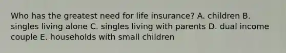 Who has the greatest need for life insurance? A. children B. singles living alone C. singles living with parents D. dual income couple E. households with small children