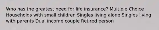 Who has the greatest need for life insurance? Multiple Choice Households with small children Singles living alone Singles living with parents Dual income couple Retired person