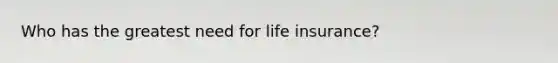 Who has the greatest need for life insurance?