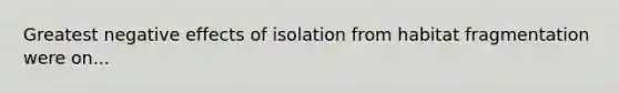 Greatest negative effects of isolation from habitat fragmentation were on...