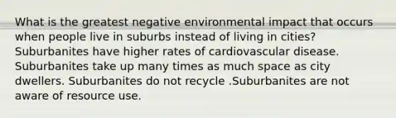 What is the greatest negative environmental impact that occurs when people live in suburbs instead of living in cities? Suburbanites have higher rates of cardiovascular disease. Suburbanites take up many times as much space as city dwellers. Suburbanites do not recycle .Suburbanites are not aware of resource use.