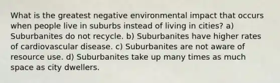 What is the greatest negative environmental impact that occurs when people live in suburbs instead of living in cities? a) Suburbanites do not recycle. b) Suburbanites have higher rates of cardiovascular disease. c) Suburbanites are not aware of resource use. d) Suburbanites take up many times as much space as city dwellers.