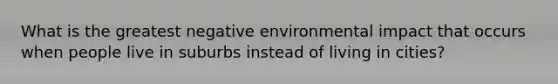 What is the greatest negative environmental impact that occurs when people live in suburbs instead of living in cities?