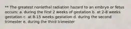 ** The greatest nonlethal radiation hazard to an embryo or fetus occurs: a. during the first 2 weeks of gestation b. at 2-8 weeks gestation c. at 8-15 weeks gestation d. during the second trimester e. during the third trimester