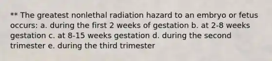 ** The greatest nonlethal radiation hazard to an embryo or fetus occurs: a. during the first 2 weeks of gestation b. at 2-8 weeks gestation c. at 8-15 weeks gestation d. during the second trimester e. during the third trimester