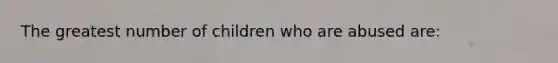 The greatest number of children who are abused are:​