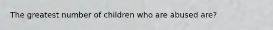 The greatest number of children who are abused are?