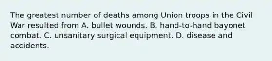 The greatest number of deaths among Union troops in the Civil War resulted from A. bullet wounds. B. hand-to-hand bayonet combat. C. unsanitary surgical equipment. D. disease and accidents.