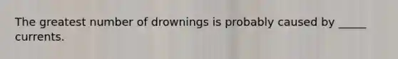 The greatest number of drownings is probably caused by _____ currents.