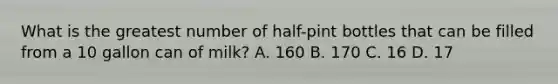 What is the greatest number of half-pint bottles that can be filled from a 10 gallon can of milk? A. 160 B. 170 C. 16 D. 17