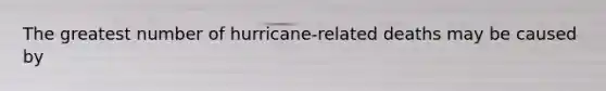 The greatest number of hurricane-related deaths may be caused by