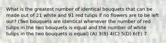 What is the greatest number of identical bouquets that can be made out of 21 white and 91 red tulips if no flowers are to be left out? (Two bouquets are identical whenever the number of red tulips in the two bouquets is equal and the number of white tulips in the two bouquets is equal) (A) 3(B) 4(C) 5(D) 6(E) 7