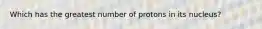 Which has the greatest number of protons in its nucleus?