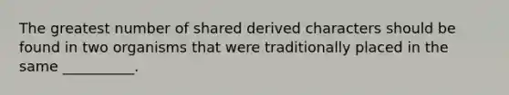 The greatest number of shared derived characters should be found in two organisms that were traditionally placed in the same __________.