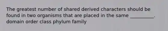 The greatest number of shared derived characters should be found in two organisms that are placed in the same __________. domain order class phylum family