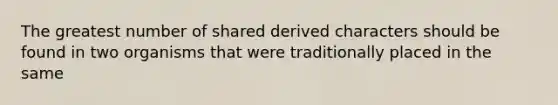 The greatest number of shared derived characters should be found in two organisms that were traditionally placed in the same