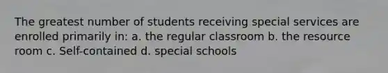 The greatest number of students receiving special services are enrolled primarily in: a. the regular classroom b. the resource room c. Self-contained d. special schools