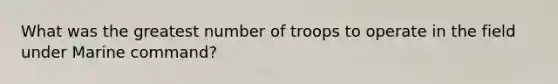 What was the greatest number of troops to operate in the field under Marine command?