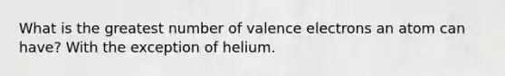 What is the greatest number of valence electrons an atom can have? With the exception of helium.