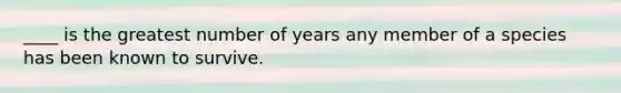 ____ is the greatest number of years any member of a species has been known to survive.