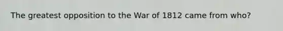 The greatest opposition to the War of 1812 came from who?