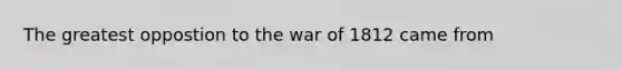 The greatest oppostion to the war of 1812 came from