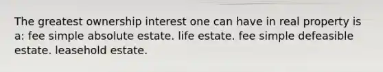 The greatest ownership interest one can have in real property is a: fee simple absolute estate. life estate. fee simple defeasible estate. leasehold estate.