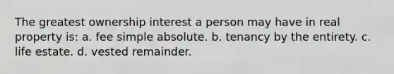 The greatest ownership interest a person may have in real property is: a. fee simple absolute. b. tenancy by the entirety. c. life estate. d. vested remainder.