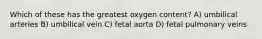 Which of these has the greatest oxygen content? A) umbilical arteries B) umbilical vein C) fetal aorta D) fetal pulmonary veins