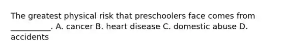 The greatest physical risk that preschoolers face comes from __________. A. cancer B. heart disease C. domestic abuse D. accidents