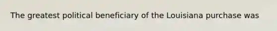 The greatest political beneficiary of the Louisiana purchase was