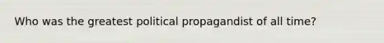 Who was the greatest political propagandist of all time?