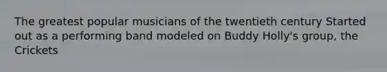 The greatest popular musicians of the twentieth century Started out as a performing band modeled on Buddy Holly's group, the Crickets