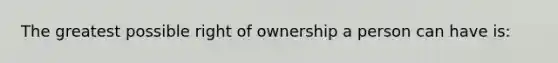 The greatest possible right of ownership a person can have is: