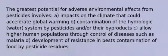 The greatest potential for adverse environmental effects from pesticides involves: a) impacts on the climate that could accelerate global warming b) contamination of the hydrologic (water) system by pesticides and/or their byproducts c) allow higher human populations through control of diseases such as malaria d) development of resistance in pests contamination of food by pesticide residues