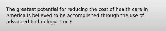 The greatest potential for reducing the cost of health care in America is believed to be accomplished through the use of advanced technology. T or F