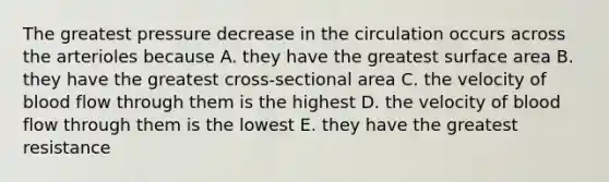 The greatest pressure decrease in the circulation occurs across the arterioles because A. they have the greatest surface area B. they have the greatest cross-sectional area C. the velocity of blood flow through them is the highest D. the velocity of blood flow through them is the lowest E. they have the greatest resistance