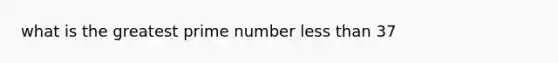 what is the greatest prime number less than 37