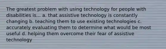 The greatest problem with using technology for people with disabilities is... a. that assistive technology is constantly changing b. teaching them to use existing technologies c. accurately evaluating them to determine what would be most useful d. helping them overcome their fear of assistive technology