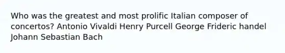 Who was the greatest and most prolific Italian composer of concertos? Antonio Vivaldi Henry Purcell George Frideric handel Johann Sebastian Bach