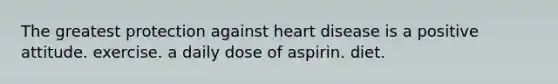 The greatest protection against heart disease is a positive attitude. exercise. a daily dose of aspirin. diet.