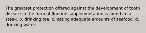 The greatest protection offered against the development of tooth disease in the form of fluoride supplementation is found in: a. steak. b. drinking tea. c. eating adequate amounts of seafood. d. drinking water.