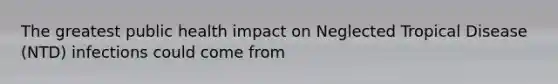 The greatest public health impact on Neglected Tropical Disease (NTD) infections could come from